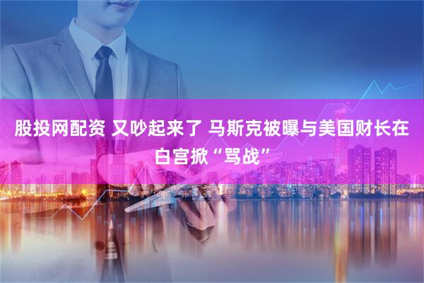 股投网配资 又吵起来了 马斯克被曝与美国财长在白宫掀“骂战”