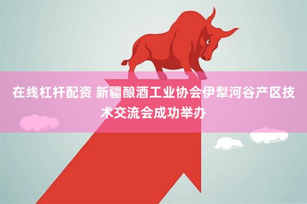 在线杠杆配资 新疆酿酒工业协会伊犁河谷产区技术交流会成功举办