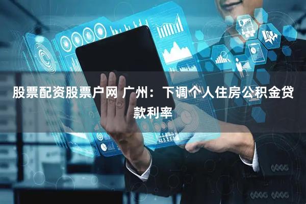 股票配资股票户网 广州：下调个人住房公积金贷款利率
