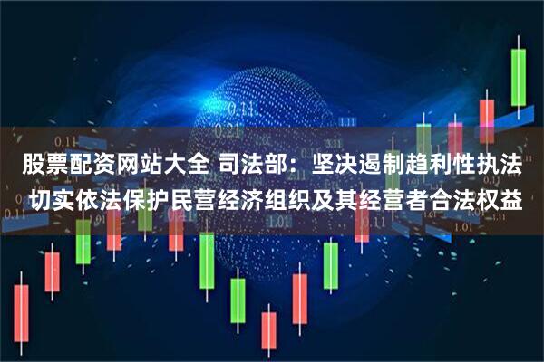 股票配资网站大全 司法部：坚决遏制趋利性执法 切实依法保护民营经济组织及其经营者合法权益