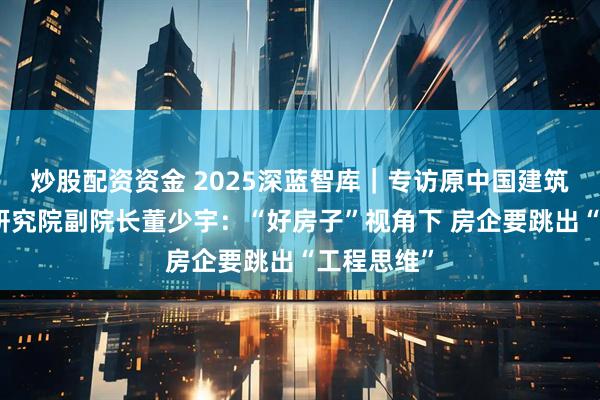 炒股配资资金 2025深蓝智库｜专访原中国建筑北京设计研究院副院长董少宇：“好房子”视角下 房企要跳出“工程思维”