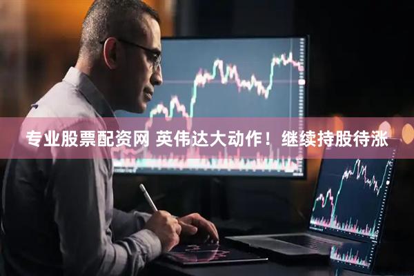 专业股票配资网 英伟达大动作！继续持股待涨