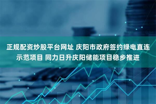 正规配资炒股平台网址 庆阳市政府签约绿电直连示范项目 同力日升庆阳储能项目稳步推进