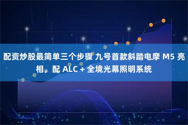 配资炒股最简单三个步骤 九号首款斜踏电摩 M5 亮相，配 ALC + 全境光幕照明系统