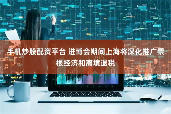 手机炒股配资平台 进博会期间上海将深化推广票根经济和离境退税