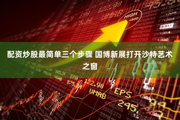配资炒股最简单三个步骤 国博新展打开沙特艺术之窗
