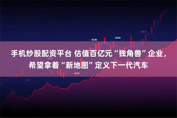 手机炒股配资平台 估值百亿元“独角兽”企业，希望拿着“新地图”定义下一代汽车