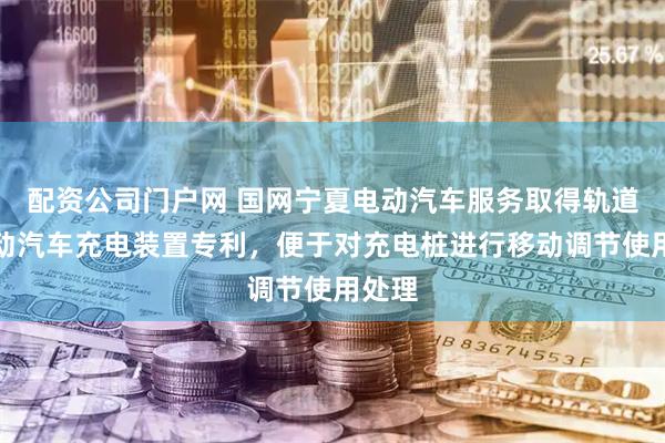 配资公司门户网 国网宁夏电动汽车服务取得轨道式电动汽车充电装置专利，便于对充电桩进行移动调节使用处理