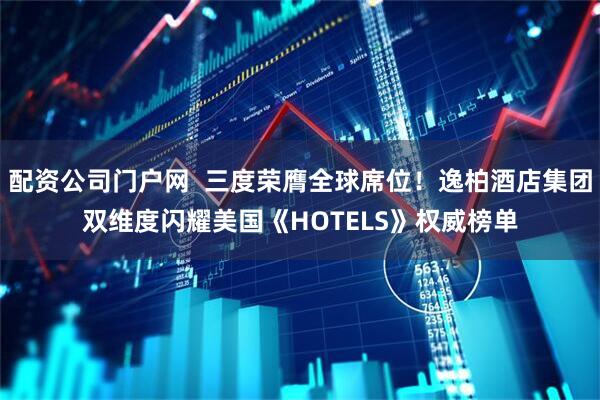 配资公司门户网  三度荣膺全球席位！逸柏酒店集团双维度闪耀美国《HOTELS》权威榜单