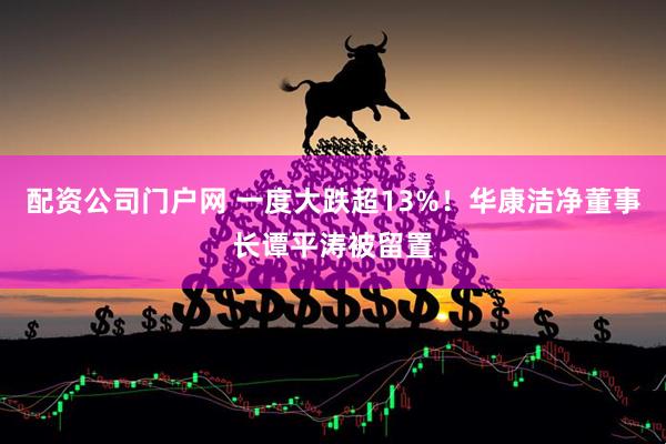 配资公司门户网 一度大跌超13%！华康洁净董事长谭平涛被留置