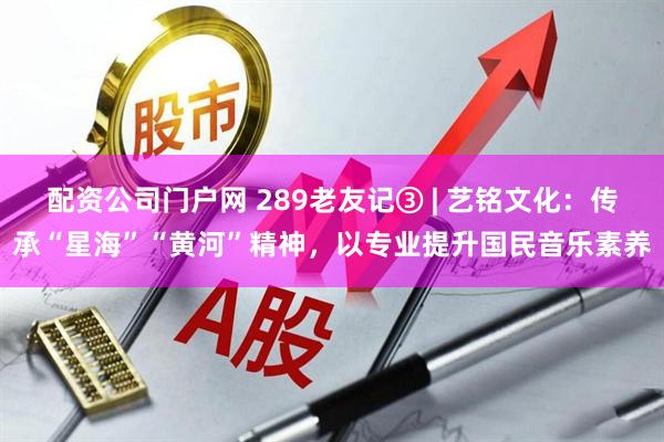 配资公司门户网 289老友记③ | 艺铭文化：传承“星海”“黄河”精神，以专业提升国民音乐素养