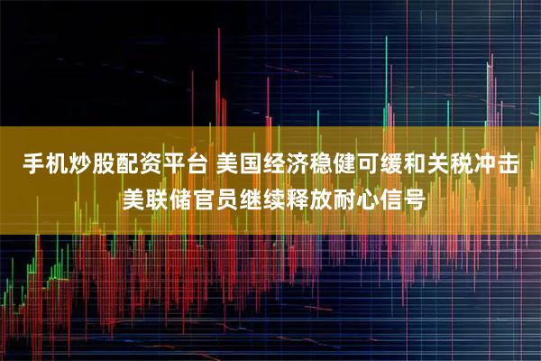 手机炒股配资平台 美国经济稳健可缓和关税冲击 美联储官员继续释放耐心信号