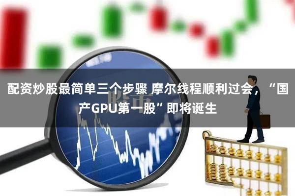 配资炒股最简单三个步骤 摩尔线程顺利过会，“国产GPU第一股”即将诞生