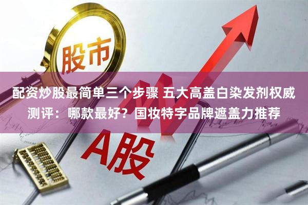 配资炒股最简单三个步骤 五大高盖白染发剂权威测评：哪款最好？国妆特字品牌遮盖力推荐