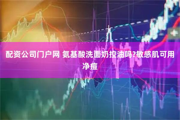 配资公司门户网 氨基酸洗面奶控油吗?敏感肌可用净痘