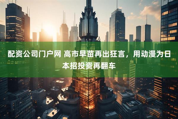 配资公司门户网 高市早苗再出狂言，用动漫为日本招投资再翻车