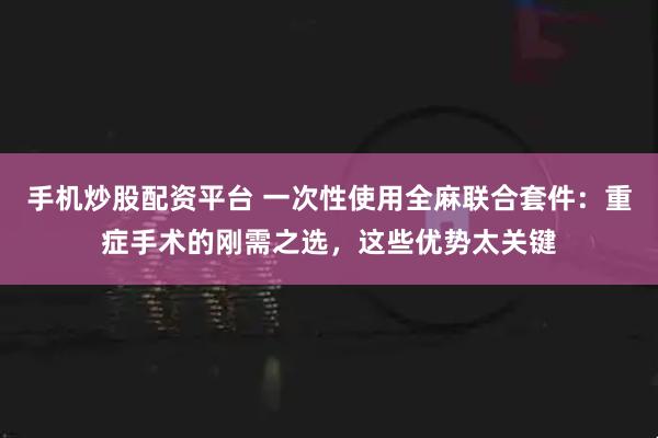 手机炒股配资平台 一次性使用全麻联合套件：重症手术的刚需之选，这些优势太关键