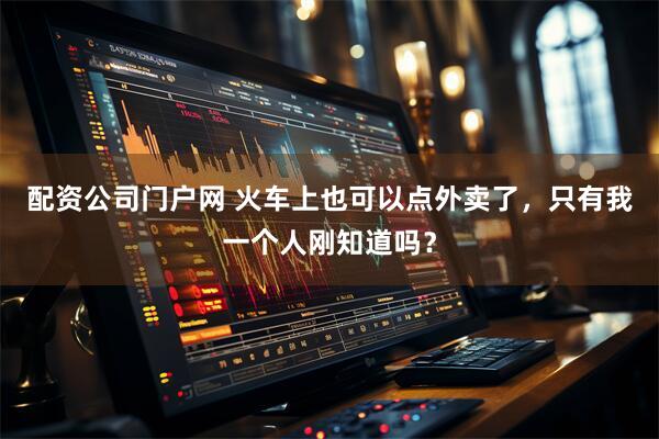 配资公司门户网 火车上也可以点外卖了，只有我一个人刚知道吗？