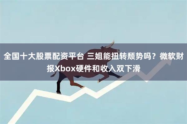 全国十大股票配资平台 三姐能扭转颓势吗？微软财报Xbox硬件和收入双下滑