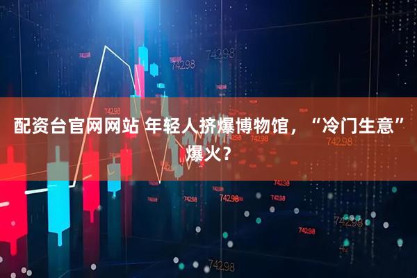 配资台官网网站 年轻人挤爆博物馆，“冷门生意”爆火？