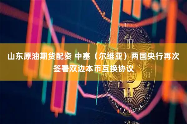山东原油期货配资 中塞（尔维亚）两国央行再次签署双边本币互换协议
